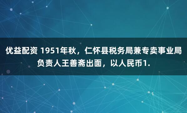 优益配资 1951年秋，仁怀县税务局兼专卖事业局负责人王善斋出面，以人民币1.