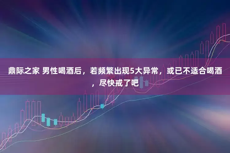 鼎际之家 男性喝酒后，若频繁出现5大异常，或已不适合喝酒，尽快戒了吧