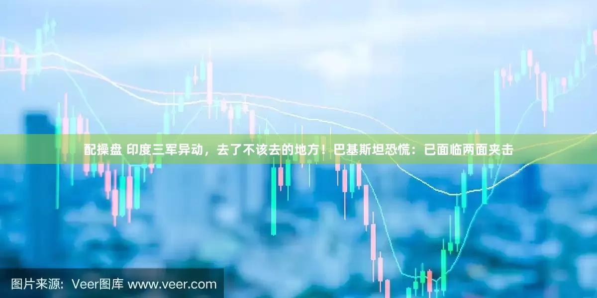 配操盘 印度三军异动，去了不该去的地方！巴基斯坦恐慌：已面临两面夹击