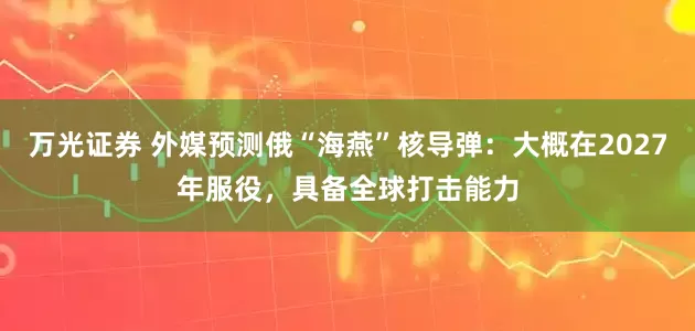 万光证券 外媒预测俄“海燕”核导弹:大概在2027年服役,具备全球打击能力