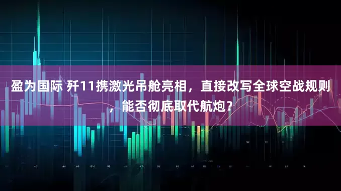 盈为国际 歼11携激光吊舱亮相，直接改写全球空战规则，能否彻底取代航炮？