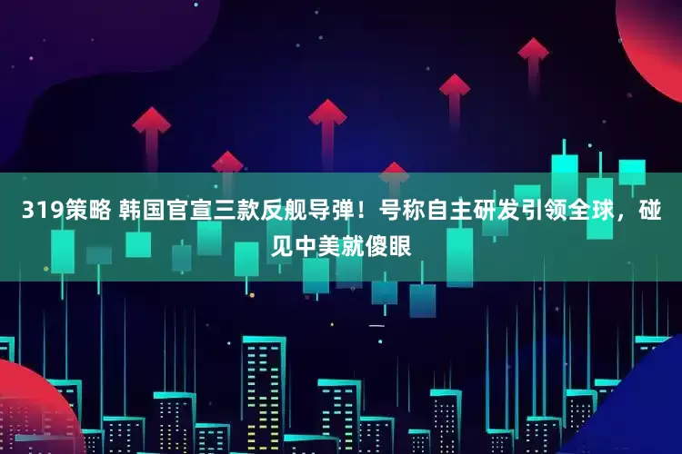 319策略 韩国官宣三款反舰导弹!号称自主研发引领全球,碰见中美就傻眼
