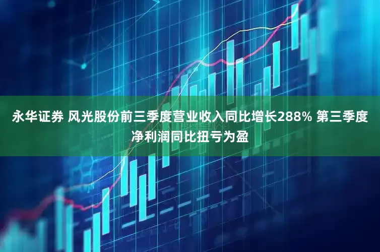 永华证券 风光股份前三季度营业收入同比增长288% 第三季度净利润同比扭亏为盈