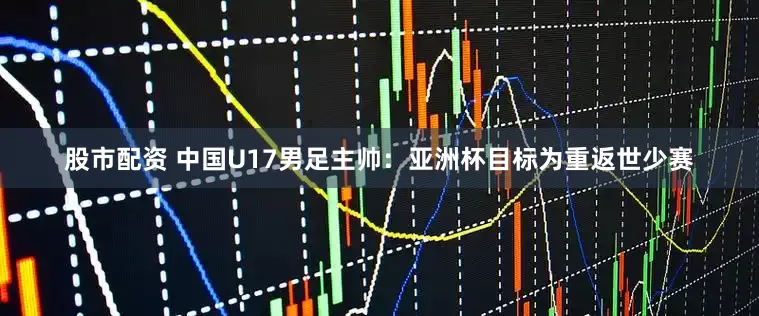 股市配资 中国U17男足主帅：亚洲杯目标为重返世少赛